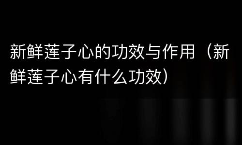 新鲜莲子心的功效与作用（新鲜莲子心有什么功效）