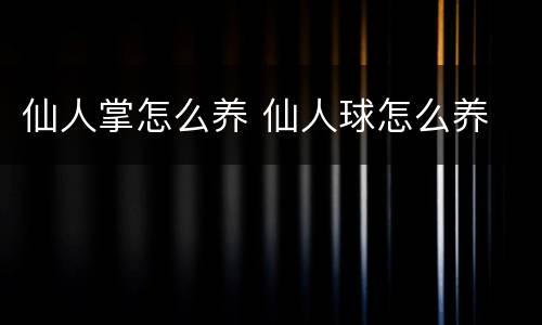 仙人掌怎么养 仙人球怎么养
