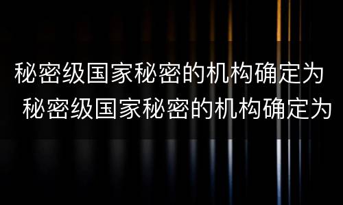 秘密级国家秘密的机构确定为 秘密级国家秘密的机构确定为保密