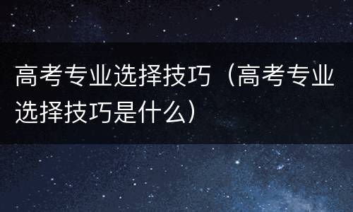 高考专业选择技巧（高考专业选择技巧是什么）