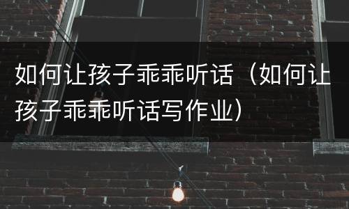 如何让孩子乖乖听话（如何让孩子乖乖听话写作业）