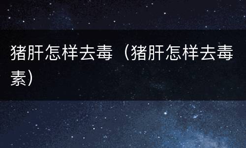 猪肝怎样去毒（猪肝怎样去毒素）