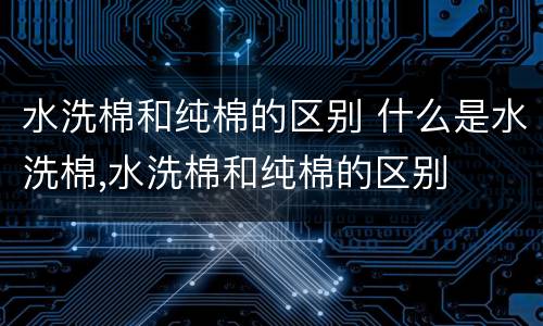 水洗棉和纯棉的区别 什么是水洗棉,水洗棉和纯棉的区别