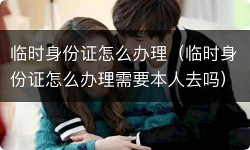 临时身份证怎么办理（临时身份证怎么办理需要本人去吗）