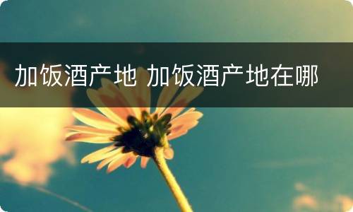 加饭酒产地 加饭酒产地在哪
