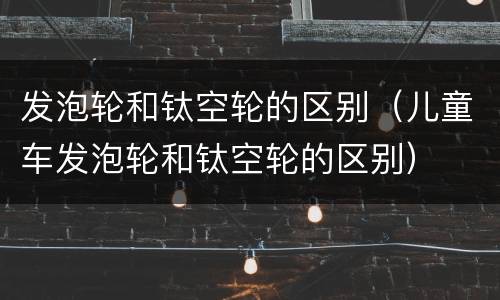 发泡轮和钛空轮的区别（儿童车发泡轮和钛空轮的区别）
