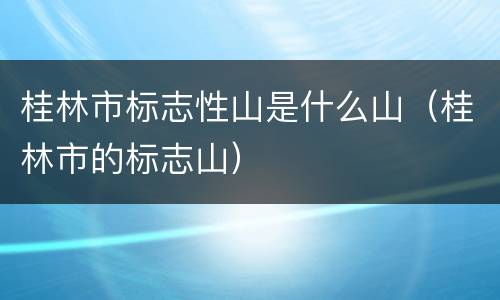桂林市标志性山是什么山（桂林市的标志山）