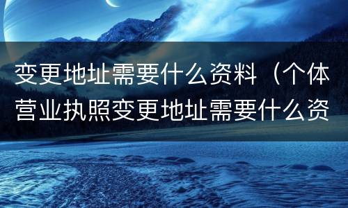变更地址需要什么资料（个体营业执照变更地址需要什么资料）