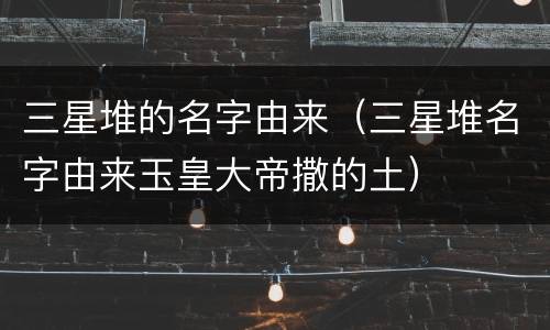 三星堆的名字由来（三星堆名字由来玉皇大帝撒的土）