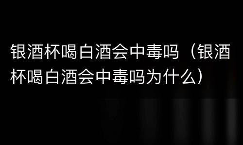 银酒杯喝白酒会中毒吗（银酒杯喝白酒会中毒吗为什么）