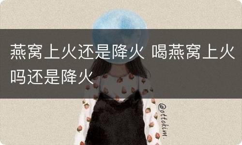 燕窝上火还是降火 喝燕窝上火吗还是降火