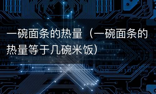 一碗面条的热量（一碗面条的热量等于几碗米饭）