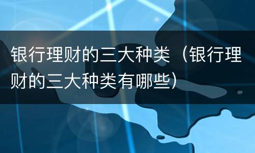 银行理财的三大种类（银行理财的三大种类有哪些）