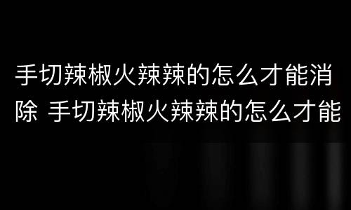 手切辣椒火辣辣的怎么才能消除 手切辣椒火辣辣的怎么才能消除小妙招