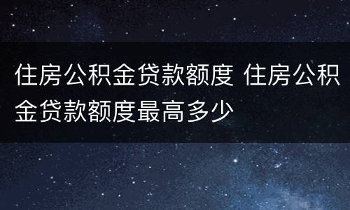 住房公积金贷款额度 住房公积金贷款额度最高多少