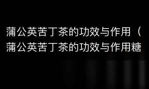 蒲公英苦丁茶的功效与作用（蒲公英苦丁茶的功效与作用糖尿病）