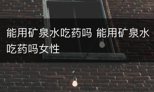 能用矿泉水吃药吗 能用矿泉水吃药吗女性