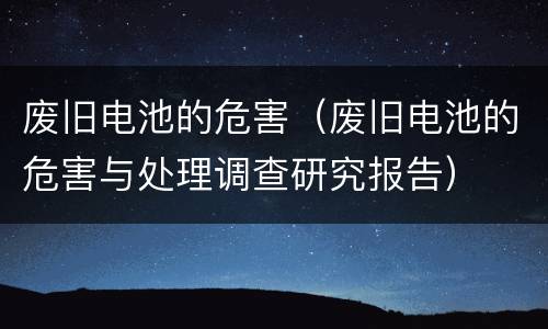 废旧电池的危害（废旧电池的危害与处理调查研究报告）