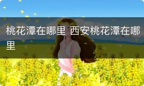 桃花潭在哪里 西安桃花潭在哪里