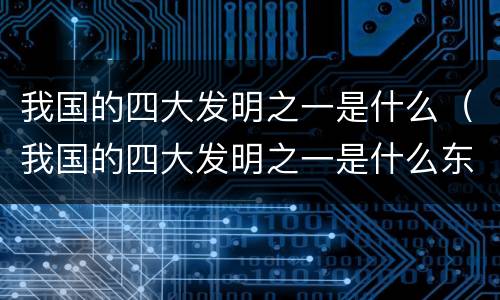我国的四大发明之一是什么（我国的四大发明之一是什么东西）