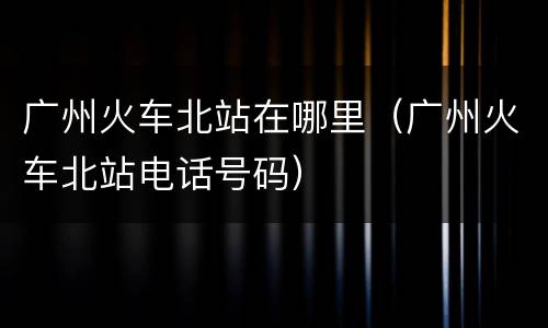 广州火车北站在哪里（广州火车北站电话号码）