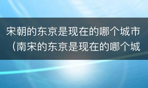 宋朝的东京是现在的哪个城市（南宋的东京是现在的哪个城市）