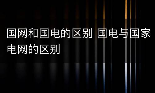 国网和国电的区别 国电与国家电网的区别