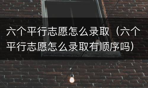 六个平行志愿怎么录取（六个平行志愿怎么录取有顺序吗）