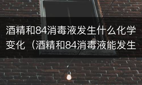 酒精和84消毒液发生什么化学变化（酒精和84消毒液能发生化学反应）
