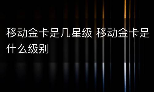 移动金卡是几星级 移动金卡是什么级别