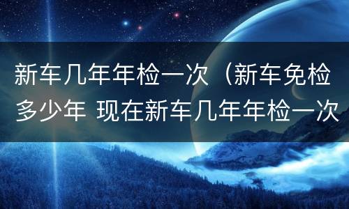 新车几年年检一次（新车免检多少年 现在新车几年年检一次）