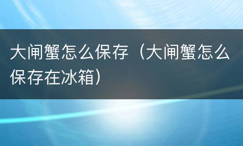 大闸蟹怎么保存（大闸蟹怎么保存在冰箱）
