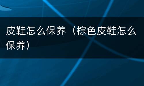 皮鞋怎么保养（棕色皮鞋怎么保养）