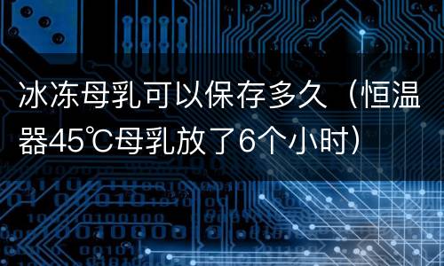 冰冻母乳可以保存多久（恒温器45℃母乳放了6个小时）