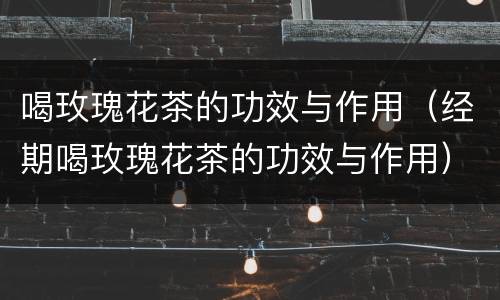 喝玫瑰花茶的功效与作用（经期喝玫瑰花茶的功效与作用）