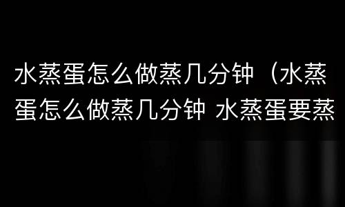 水蒸蛋怎么做蒸几分钟（水蒸蛋怎么做蒸几分钟 水蒸蛋要蒸几分钟）