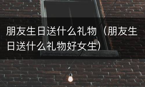 朋友生日送什么礼物（朋友生日送什么礼物好女生）