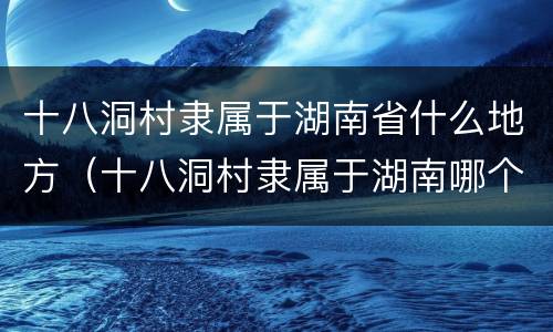 十八洞村隶属于湖南省什么地方（十八洞村隶属于湖南哪个市）