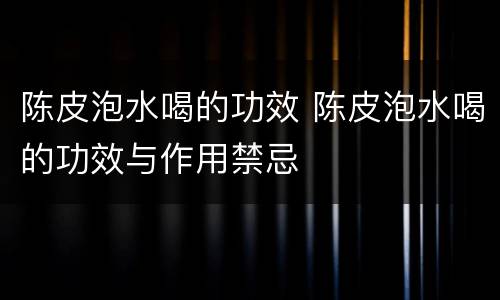 陈皮泡水喝的功效 陈皮泡水喝的功效与作用禁忌