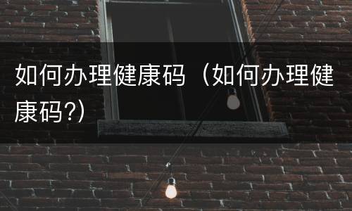 如何办理健康码（如何办理健康码?）