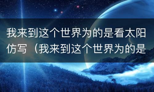我来到这个世界为的是看太阳仿写（我来到这个世界为的是看太阳仿写改写）