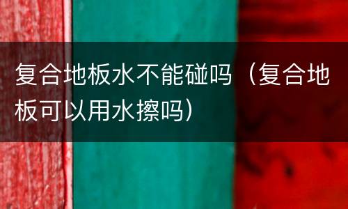 复合地板水不能碰吗（复合地板可以用水擦吗）