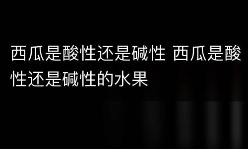 西瓜是酸性还是碱性 西瓜是酸性还是碱性的水果