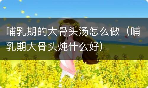 哺乳期的大骨头汤怎么做（哺乳期大骨头炖什么好）