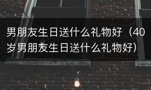 男朋友生日送什么礼物好（40岁男朋友生日送什么礼物好）