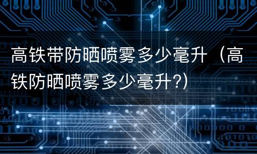 高铁带防晒喷雾多少毫升（高铁防晒喷雾多少毫升?）
