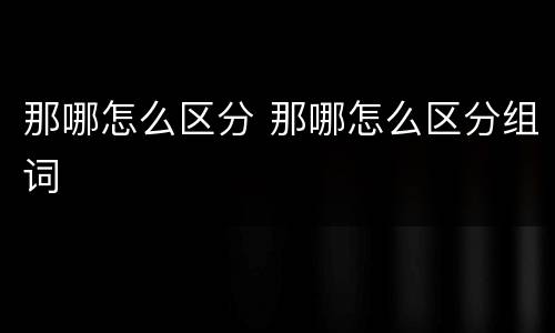 那哪怎么区分 那哪怎么区分组词