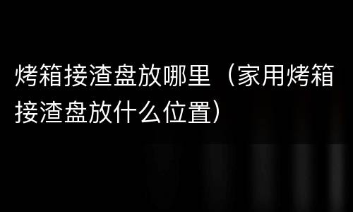 烤箱接渣盘放哪里（家用烤箱接渣盘放什么位置）
