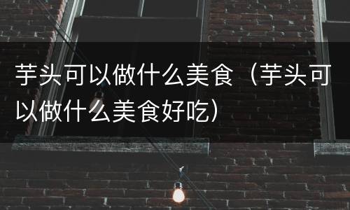 芋头可以做什么美食（芋头可以做什么美食好吃）