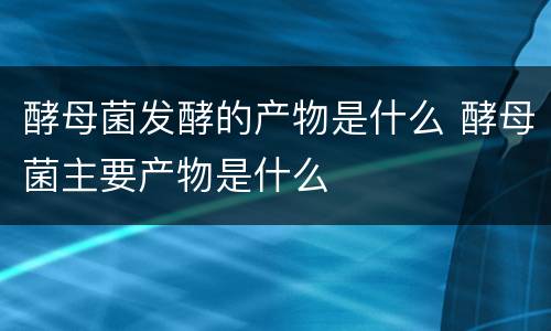 酵母菌发酵的产物是什么 酵母菌主要产物是什么